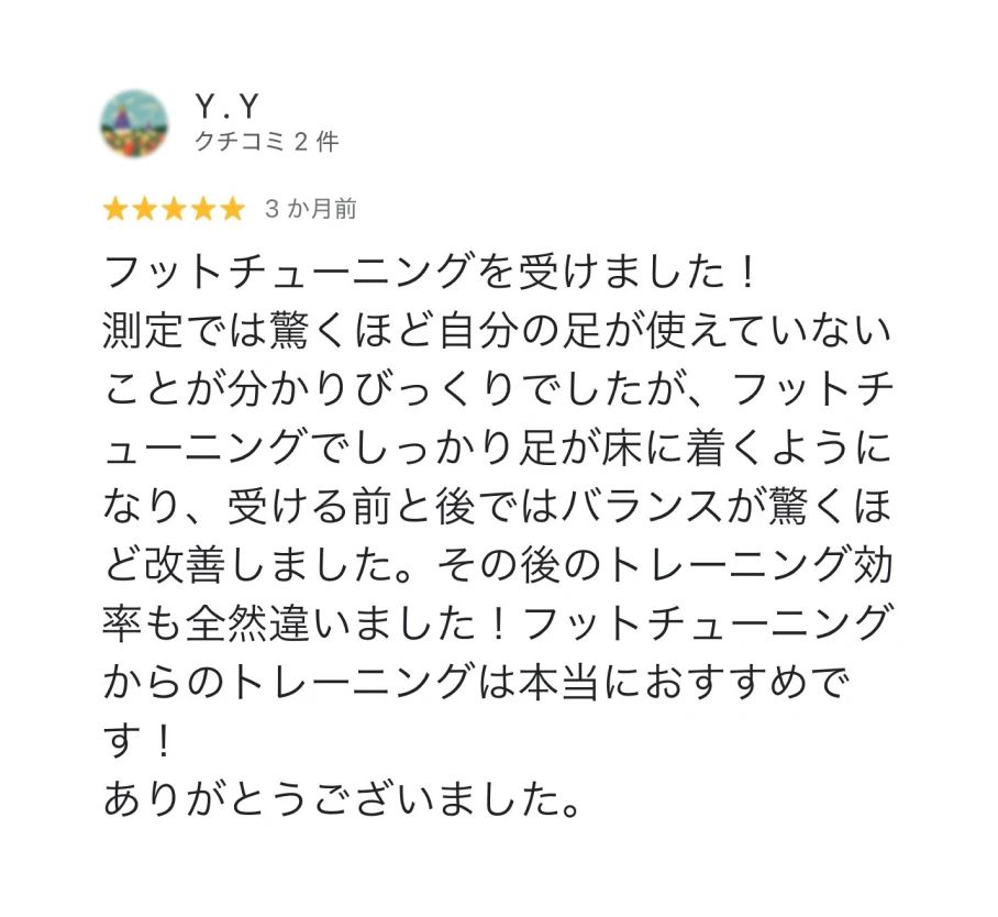 Y.Y ★5 3か月前 フットチューニングを受けました！測定では驚くほど自分の足が使えていないことが分かりびっくりでしたが、フットチューニングでしっかり足が床に着くようになり、受ける前と後ではバランスが驚くほど改善しました。その後のトレーニング効率も全然違いました！フットチューニングからのトレーニングは本当におすすめです！ありがとうございました。