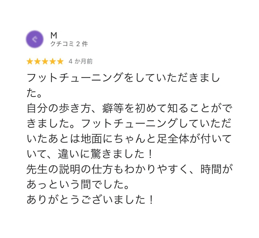 M ★5 4か月前 フットチューニングをしていただきました。自分の歩き方、癖等を初めて知ることができました。フットチューニングしていただいたあとは地面にちゃんと足全体が付いていて、違いに驚きました！先生の説明の仕方もわかりやすく、時間があっという間でした。ありがとうございました！