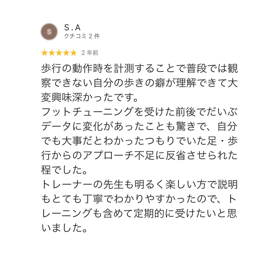 S.A ★5 2年前 歩行の動作時を計測することで普段では観察できない自分の歩きの癖が理解できて大変興味深かったです。フットチューニングを受けた前後でだいぶデータに変化があったことも驚きで、自分でも大事だとわかったつもりでいた足・歩行からのアプローチ不足に反省させられる程でした。トレーナーの先生も明るく楽しい方で説明もとても丁寧でわかりやすかったので、トレーニングも含めて定期的に受けたいと思いました。